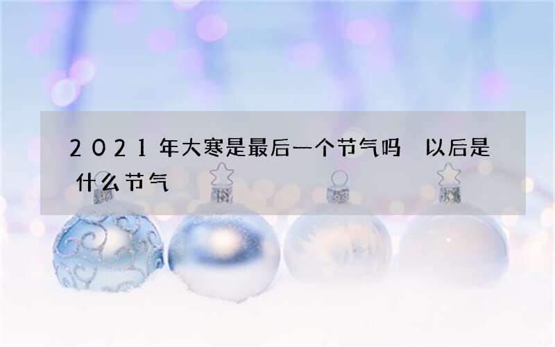 2021年大寒是最后一个节气吗 以后是什么节气